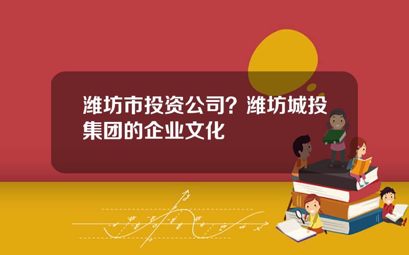 潍坊市投资公司？潍坊城投集团的企业文化
