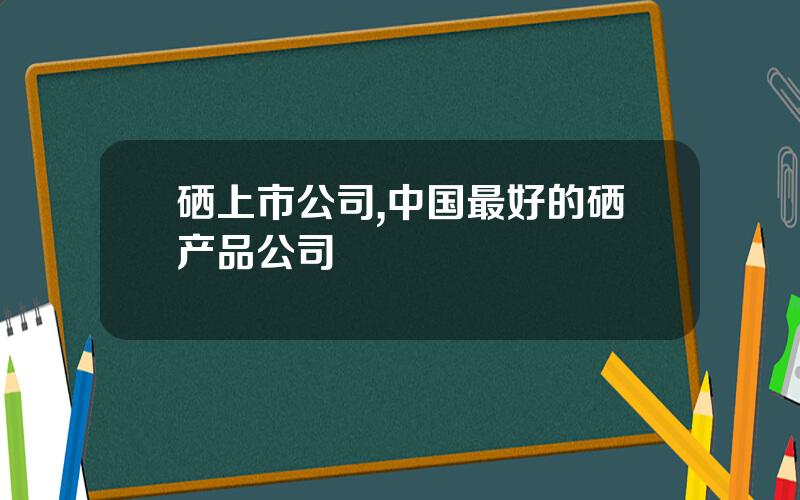 硒上市公司,中国最好的硒产品公司