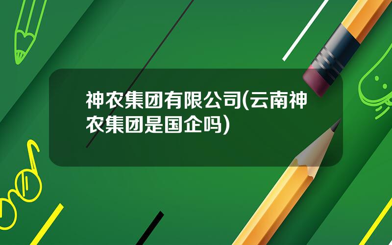 神农集团有限公司(云南神农集团是国企吗)