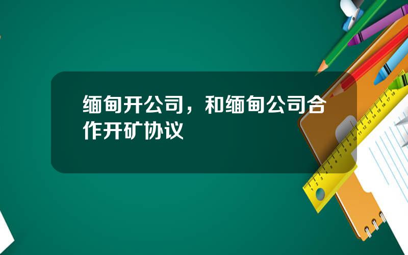 缅甸开公司，和缅甸公司合作开矿协议