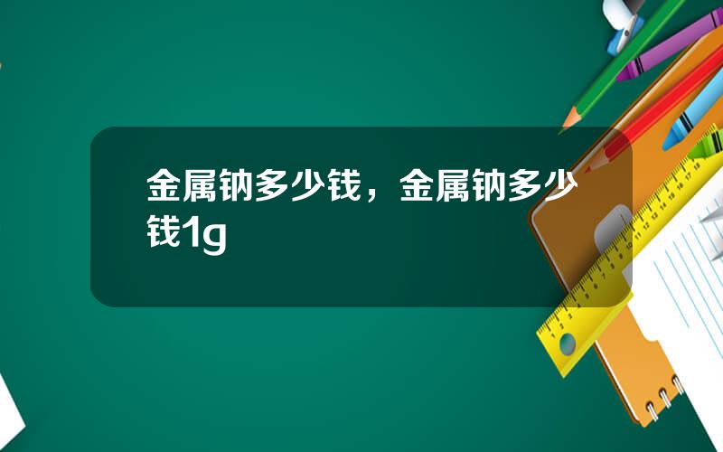 金属钠多少钱，金属钠多少钱1g
