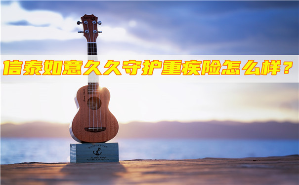 信泰如意久久守护重疾险怎么样-有哪些优势-可靠吗-